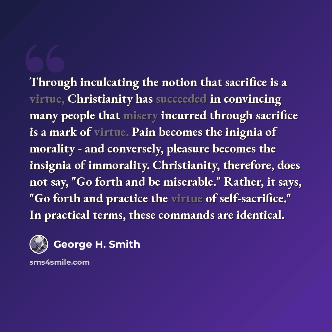 “Through inculcating the notion that sacrifice is a virtue, Christianity has succeeded in convincing many people that misery incurred through sacrifice is a mark of virtue. Pain becomes the inignia of morality - and conversely, pleasure becomes the insignia of immorality. Christianity, therefore…” quote by George H. Smith