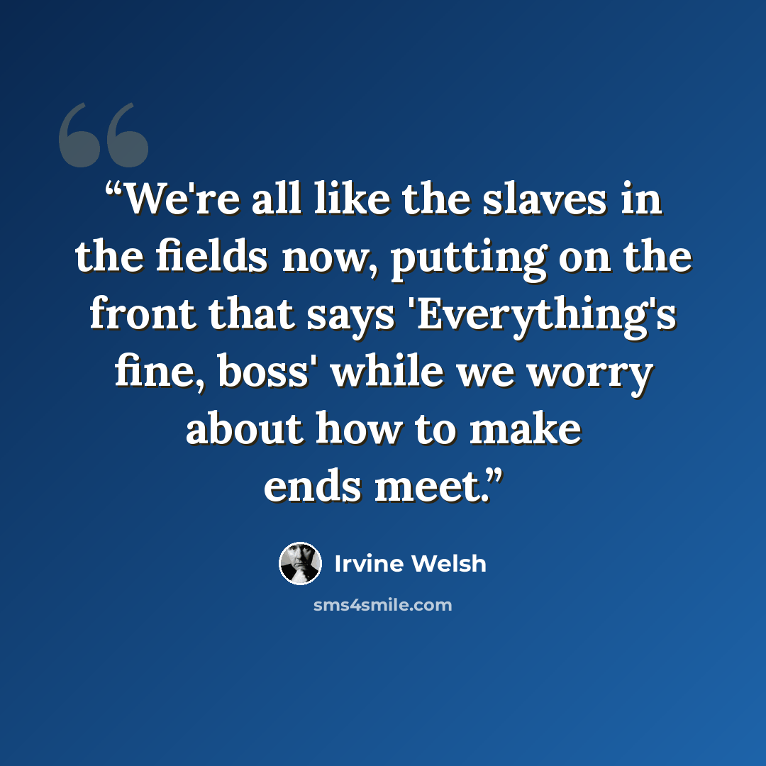 “We're all like the slaves in the fields now, putting on the front that says 'Everything's fine, boss' while we worry about how to make ends meet.” quote by Irvine Welsh