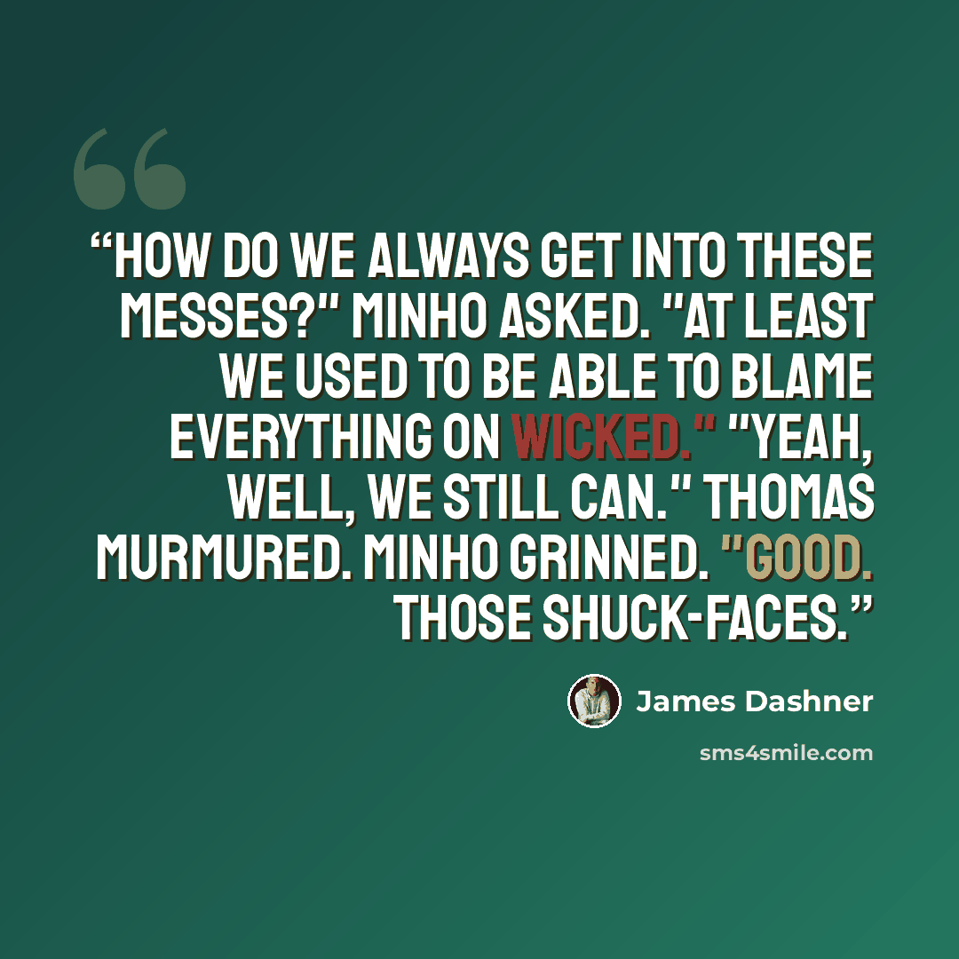 “How do we always get into these messes?" Minho asked. "At least we used to be able to blame everything on WICKED." "Yeah, well, we still can." Thomas murmured. Minho grinned. "Good. Those shuck-faces.” quote by James Dashner