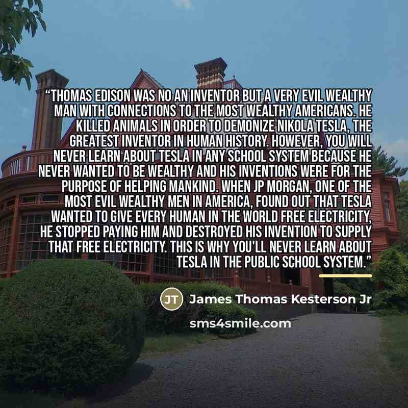“Thomas Edison was no an inventor but a very evil wealthy man with connections to the most wealthy Americans. He killed animals in order to demonize Nikola Tesla, the greatest inventor in human history. However, you will never learn about Tesla in any school system because he never wanted to be…” quote by James Thomas Kesterson Jr