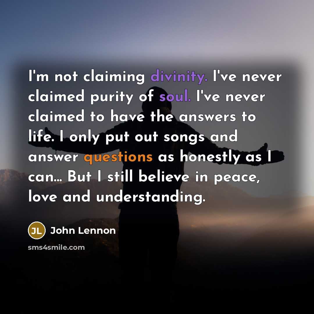“I'm not claiming divinity. I've never claimed purity of soul. I've never claimed to have the answers to life. I only put out songs and answer questions as honestly as I can... But I still believe in peace, love and understanding.” quote by John Lennon