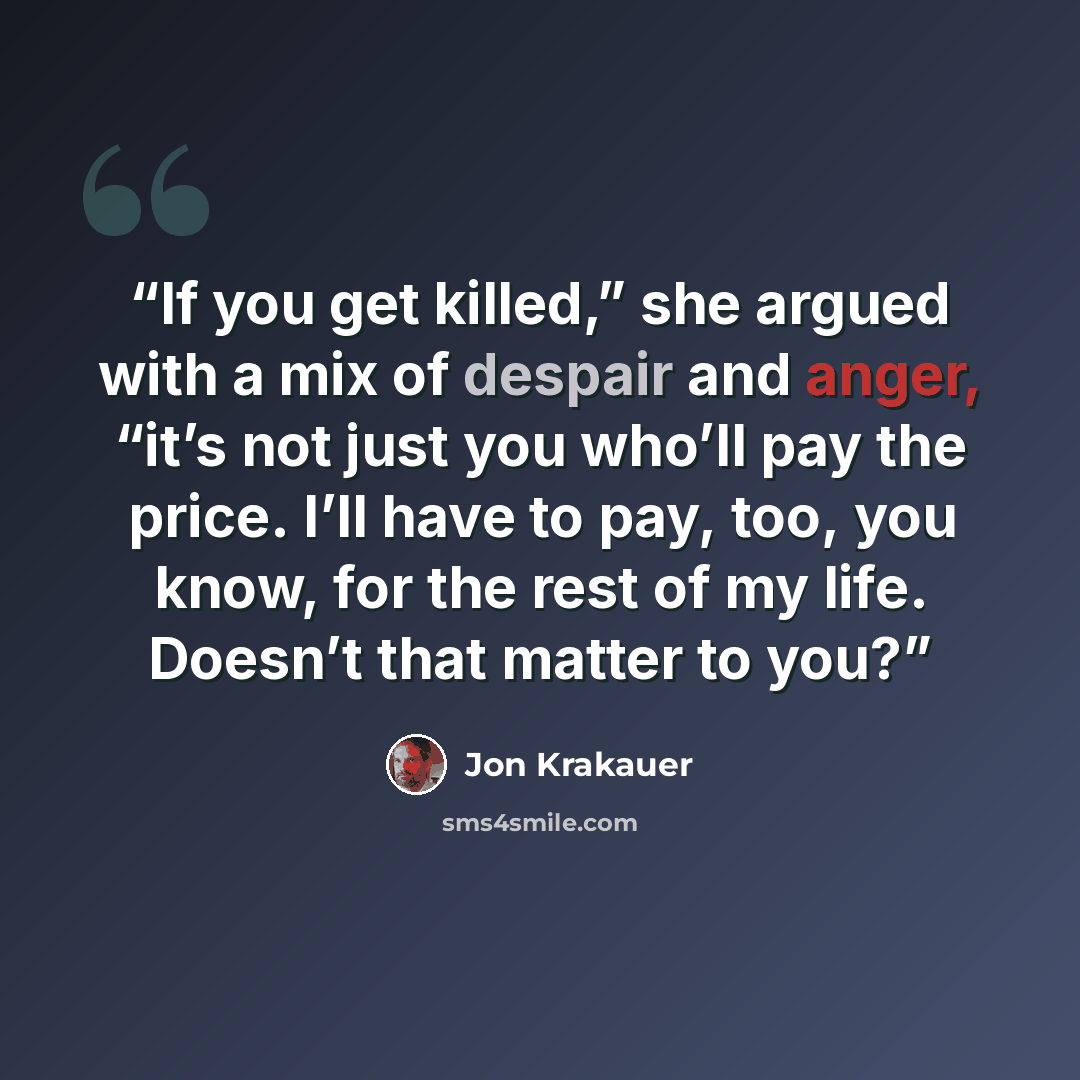 “If you get killed,” she argued with a mix of despair and anger, “it’s not just you who’ll pay the price. I’ll have to pay, too, you know, for the rest of my life. Doesn’t that matter to you?” quote by Jon Krakauer