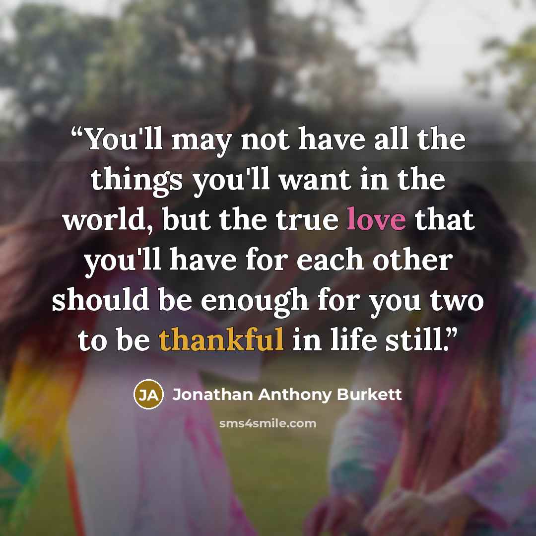 “You'll may not have all the things you'll want in the world, but the true love that you'll have for each other should be enough for you two to be thankful in life still.” quote by Jonathan Anthony Burkett