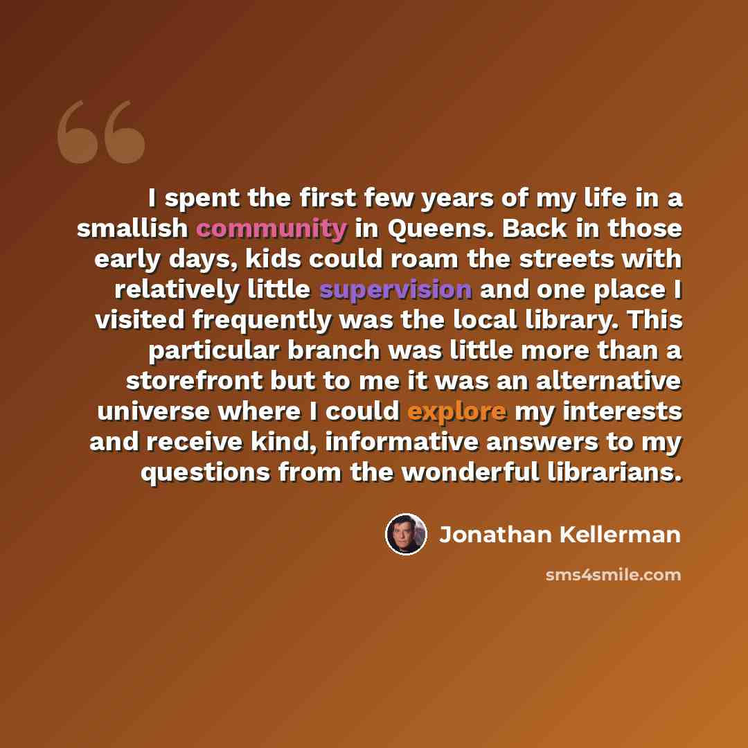 “I spent the first few years of my life in a smallish community in Queens. Back in those early days, kids could roam the streets with relatively little supervision and one place I visited frequently was the local library. This particular branch was little more than a storefront but to me it was an…” quote by Jonathan Kellerman