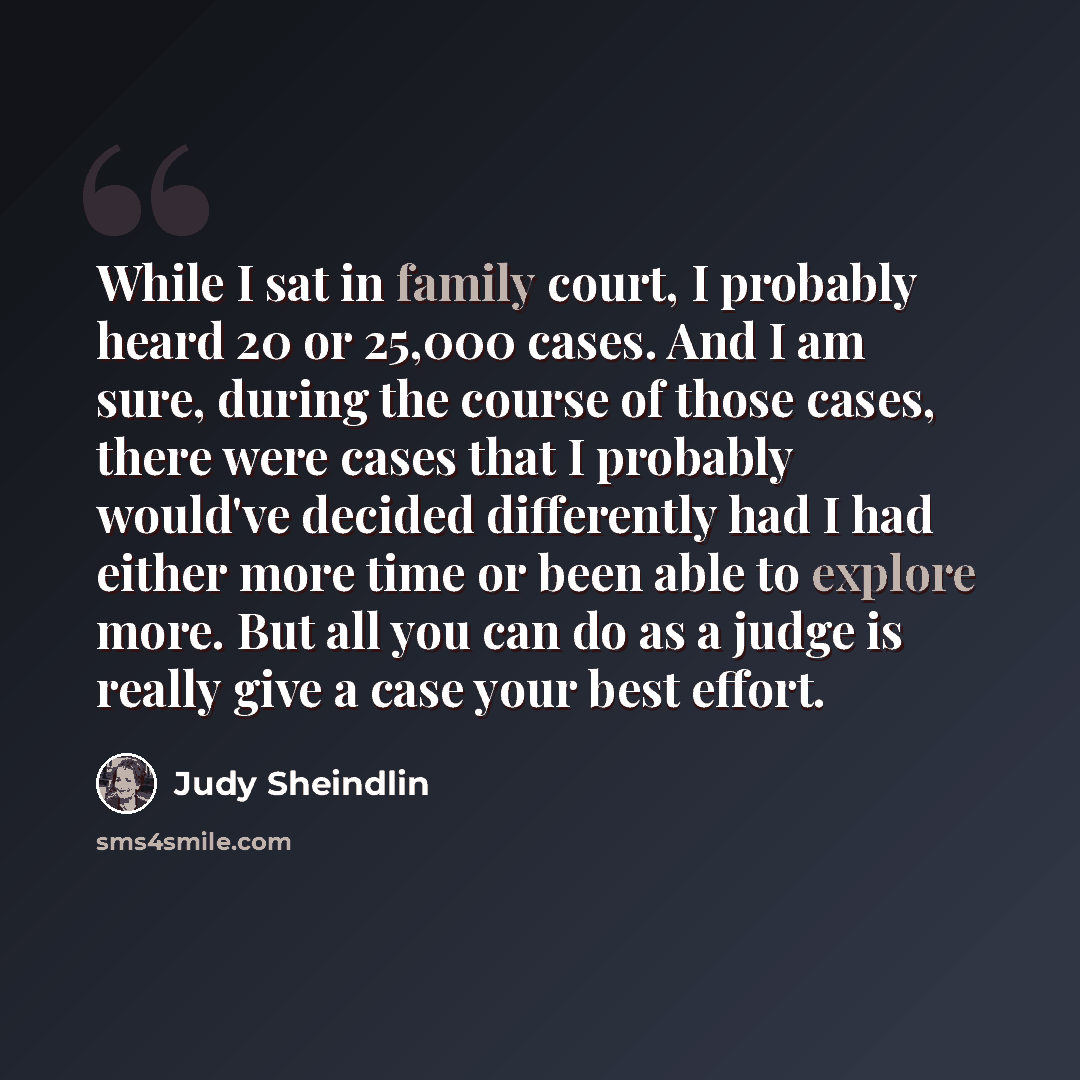 “While I sat in family court, I probably heard 20 or 25,000 cases. And I am sure, during the course of those cases, there were cases that I probably would've decided differently had I had either more time or been able to explore more. But all you can do as a judge is really give a case your best…” quote by Judy Sheindlin