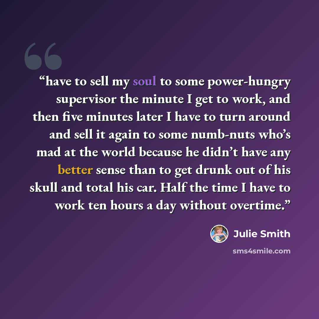 “have to sell my soul to some power-hungry supervisor the minute I get to work, and then five minutes later I have to turn around and sell it again to some numb-nuts who’s mad at the world because he didn’t have any better sense than to get drunk out of his skull and total his car. Half the time I…” quote by Julie Smith