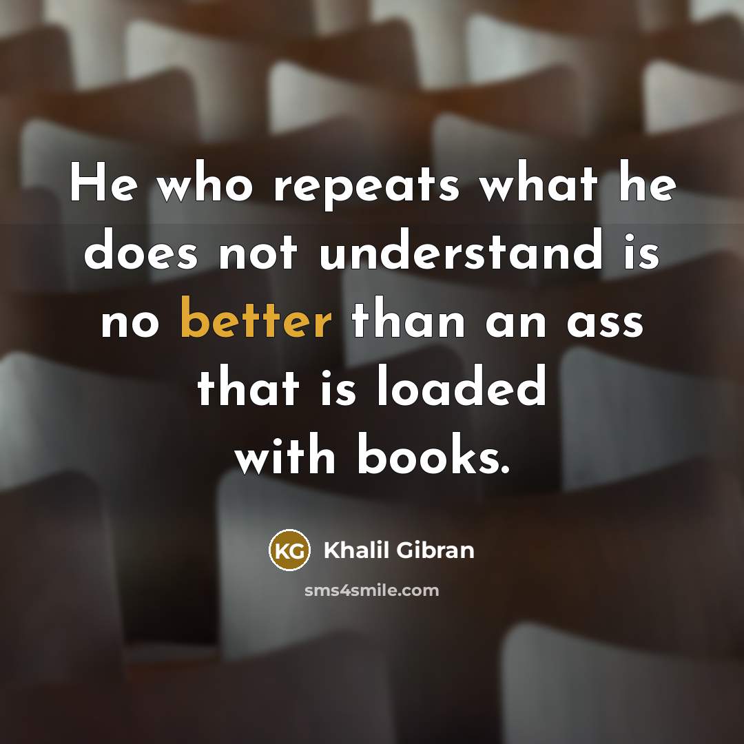 “He who repeats what he does not understand is no better than an ass that is loaded with books.” quote by Khalil Gibran