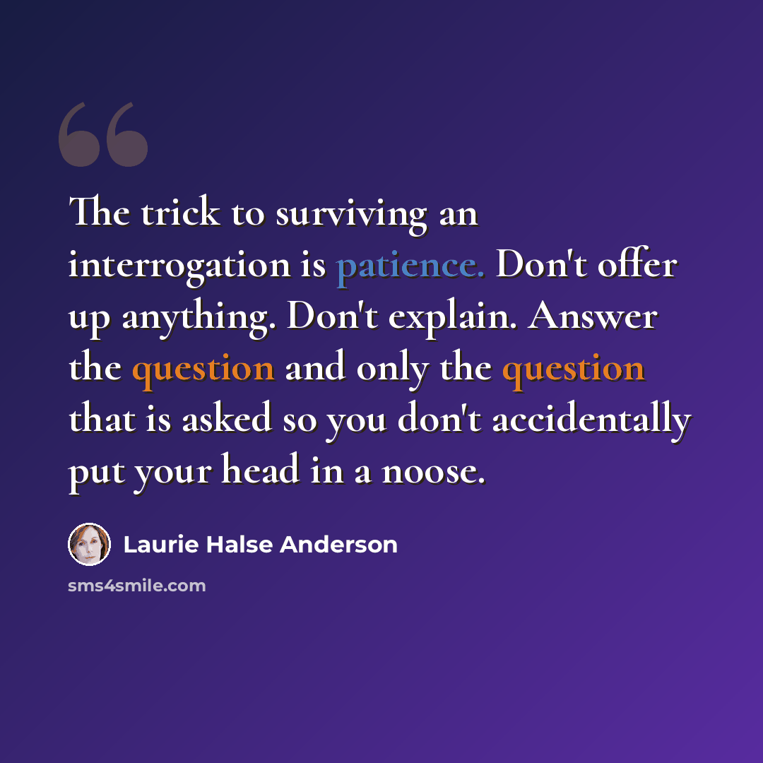 “The trick to surviving an interrogation is patience. Don't offer up anything. Don't explain. Answer the question and only the question that is asked so you don't accidentally put your head in a noose.” quote by Laurie Halse Anderson