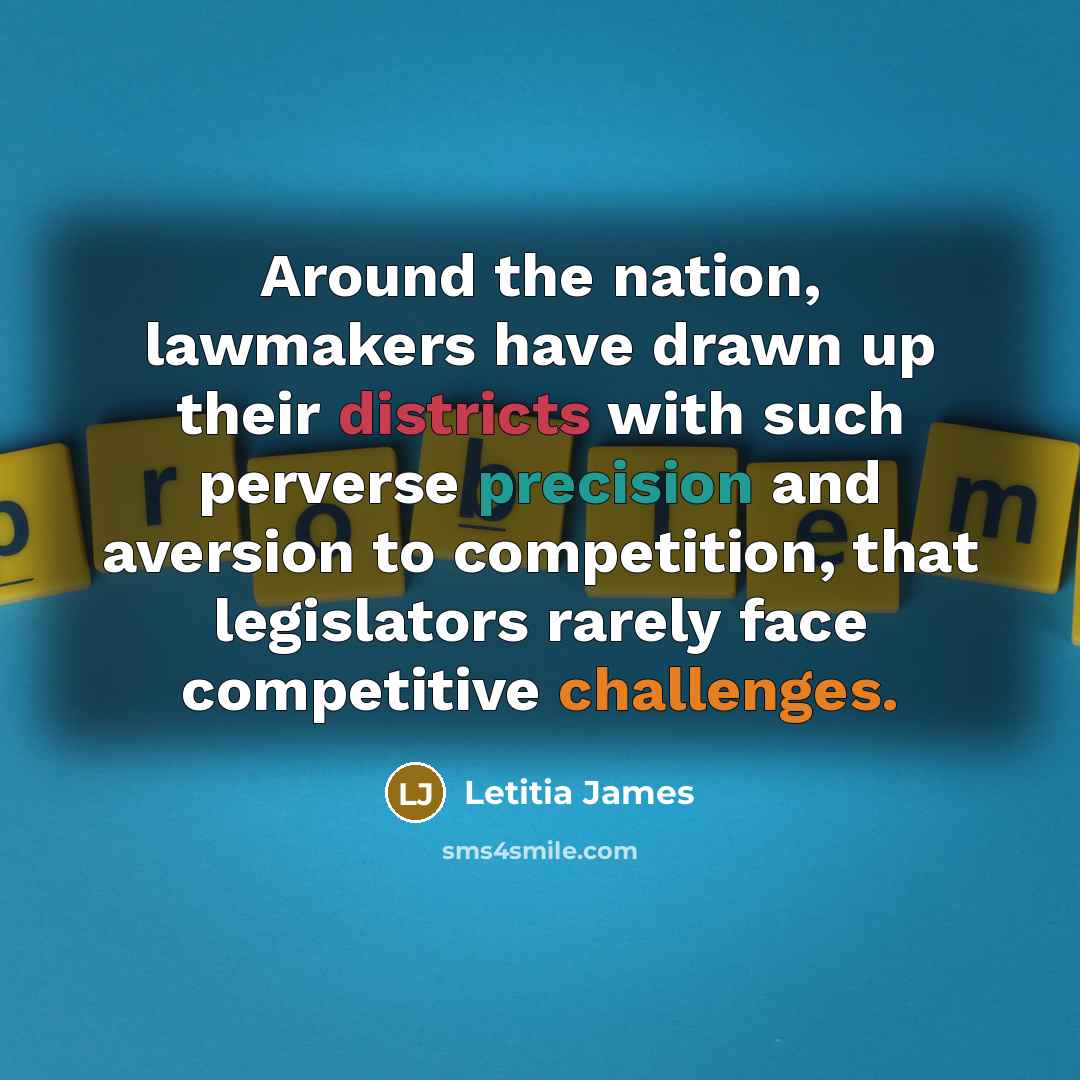 “Around the nation, lawmakers have drawn up their districts with such perverse precision and aversion to competition, that legislators rarely face competitive challenges.” quote by Letitia James