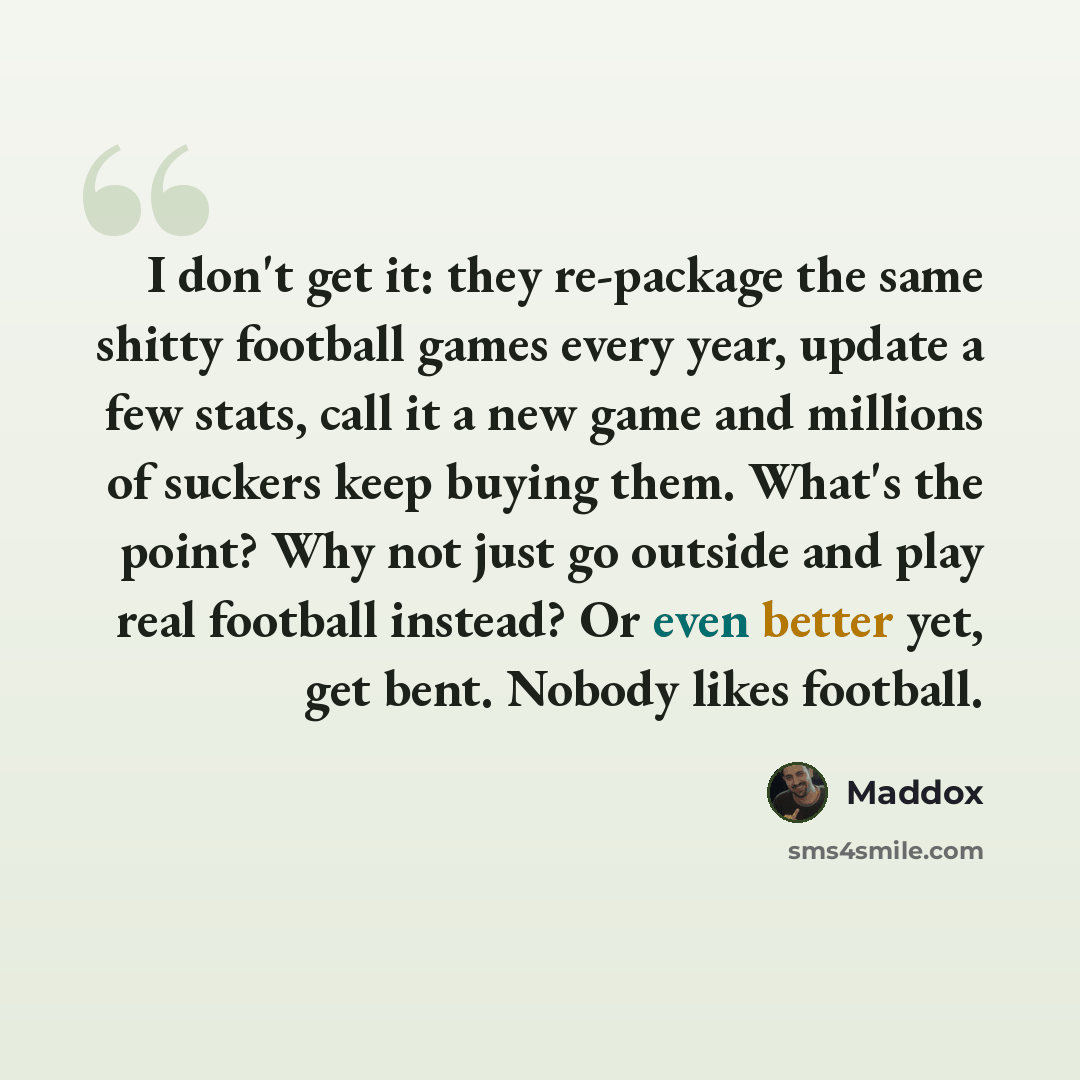 “I don't get it: they re-package the same shitty football games every year, update a few stats, call it a new game and millions of suckers keep buying them. What's the point? Why not just go outside and play real football instead? Or even better yet, get bent. Nobody likes football.” quote by Maddox