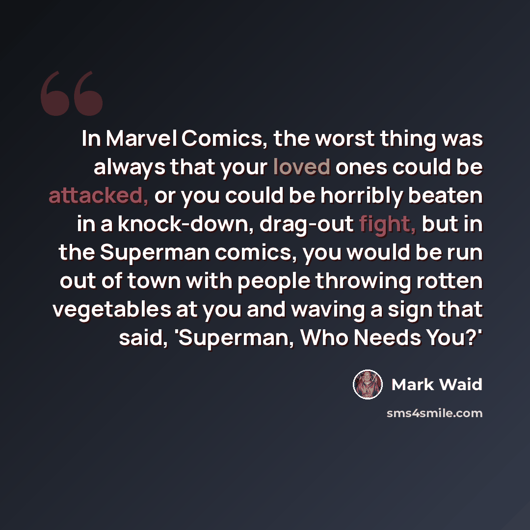 “In Marvel Comics, the worst thing was always that your loved ones could be attacked, or you could be horribly beaten in a knock-down, drag-out fight, but in the Superman comics, you would be run out of town with people throwing rotten vegetables at you and waving a sign that said, 'Superman, Who…” quote by Mark Waid