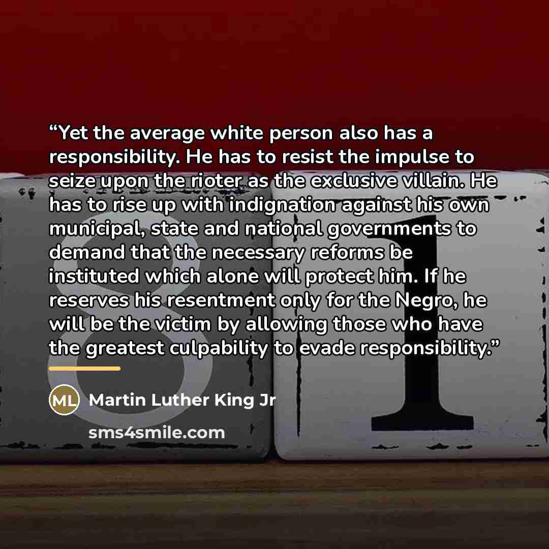“Yet the average white person also has a responsibility. He has to resist the impulse to seize upon the rioter as the exclusive villain. He has to rise up with indignation against his own municipal, state and national governments to demand that the necessary reforms be instituted which alone will…” quote by Martin Luther King Jr
