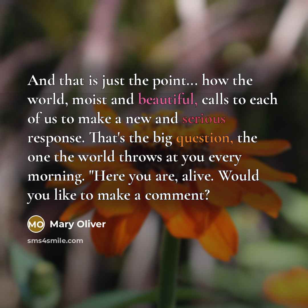 “And that is just the point... how the world, moist and beautiful, calls to each of us to make a new and serious response. That's the big question, the one the world throws at you every morning. "Here you are, alive. Would you like to make a comment?” quote by Mary Oliver