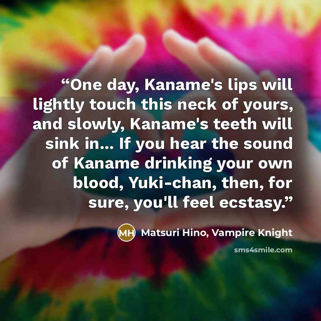 “One day, Kaname's lips will lightly touch this neck of yours, and slowly, Kaname's teeth will sink in... If you hear the sound of Kaname drinking your own blood, Yuki-chan, then, for sure, you'll feel ecstasy.” quote by Matsuri Hino, Vampire Knight