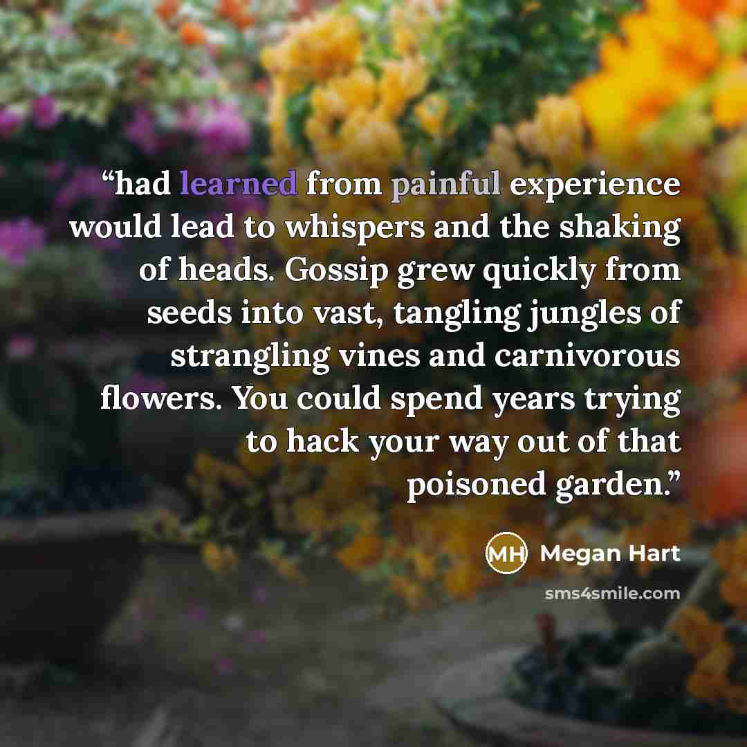 “had learned from painful experience would lead to whispers and the shaking of heads. Gossip grew quickly from seeds into vast, tangling jungles of strangling vines and carnivorous flowers. You could spend years trying to hack your way out of that poisoned garden.” quote by Megan Hart