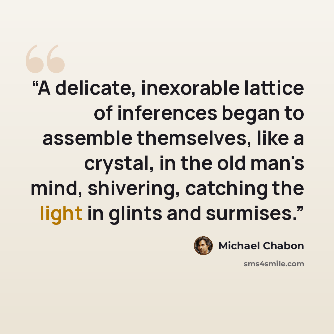 “A delicate, inexorable lattice of inferences began to assemble themselves, like a crystal, in the old man's mind, shivering, catching the light in glints and surmises.” quote by Michael Chabon