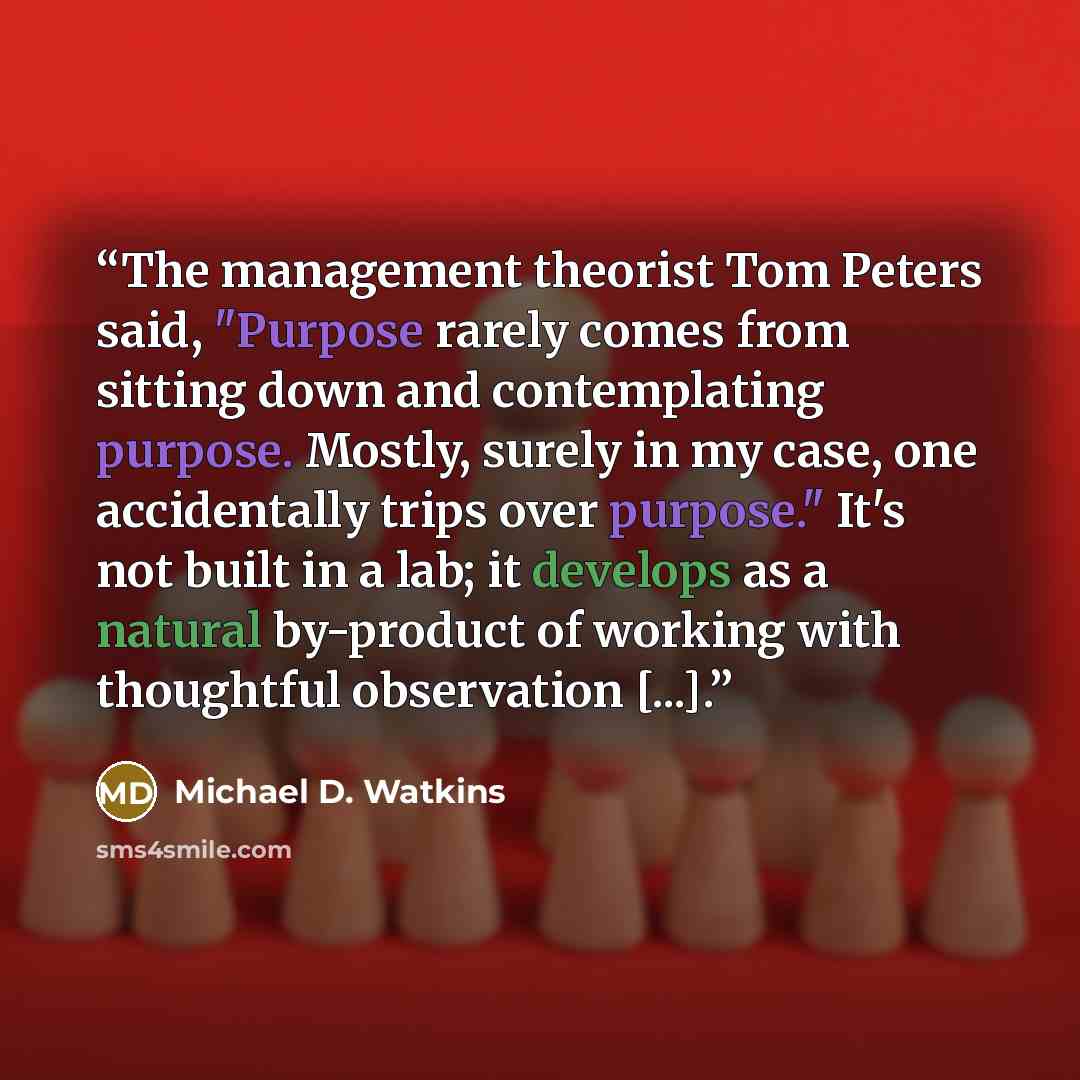 “The management theorist Tom Peters said, "Purpose rarely comes from sitting down and contemplating purpose. Mostly, surely in my case, one accidentally trips over purpose." It's not built in a lab; it develops as a natural by-product of working with thoughtful observation [...].” quote by Michael D. Watkins