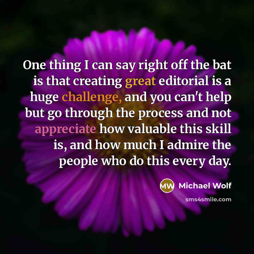 “One thing I can say right off the bat is that creating great editorial is a huge challenge, and you can't help but go through the process and not appreciate how valuable this skill is, and how much I admire the people who do this every day.” quote by Michael Wolf