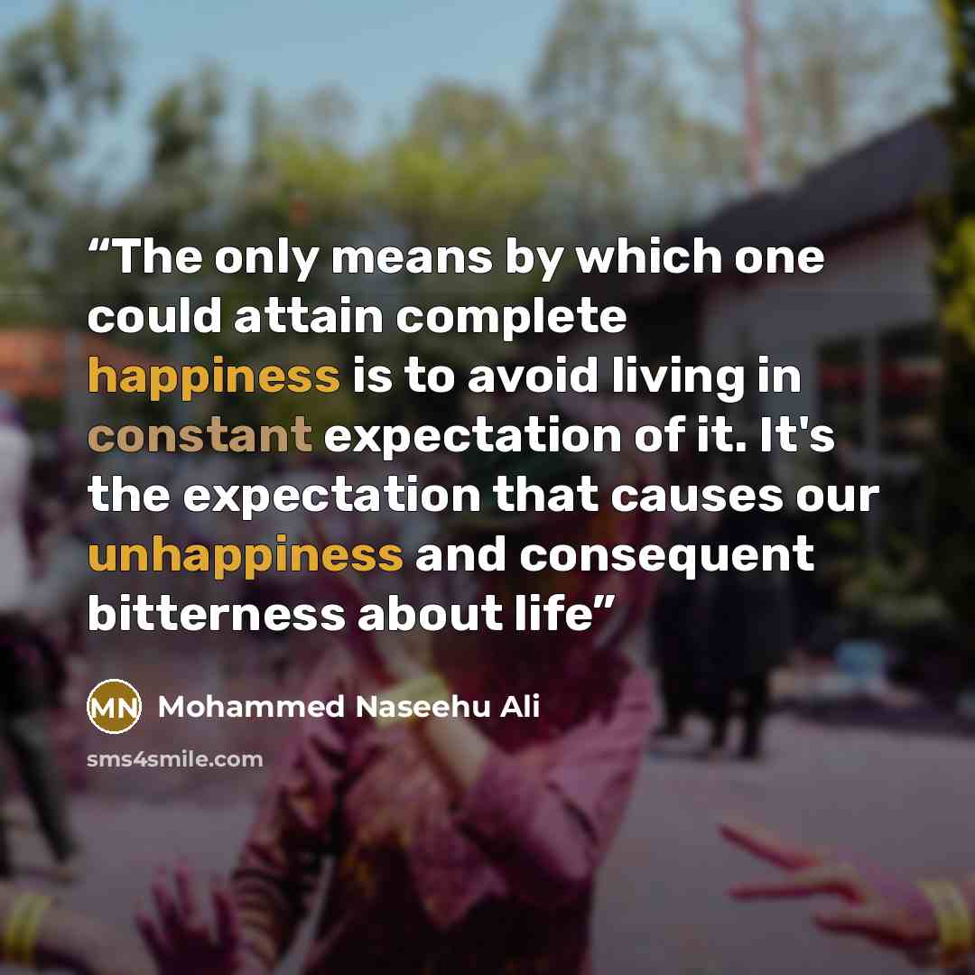 “The only means by which one could attain complete happiness is to avoid living in constant expectation of it. It's the expectation that causes our unhappiness and consequent bitterness about life” quote by Mohammed Naseehu Ali
