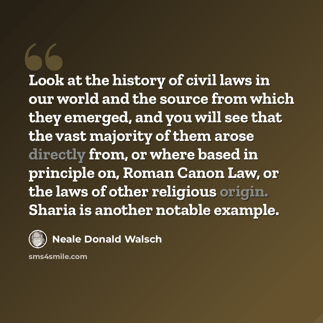 “Look at the history of civil laws in our world and the source from which they emerged, and you will see that the vast majority of them arose directly from, or where based in principle on, Roman Canon Law, or the laws of other religious origin. Sharia is another notable example.” quote by Neale Donald Walsch