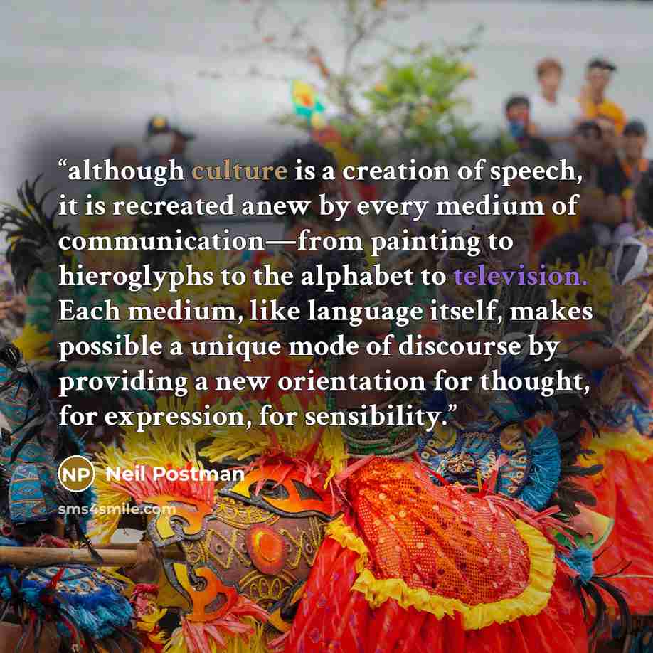“although culture is a creation of speech, it is recreated anew by every medium of communication—from painting to hieroglyphs to the alphabet to television. Each medium, like language itself, makes possible a unique mode of discourse by providing a new orientation for thought, for expression, for…” quote by Neil Postman