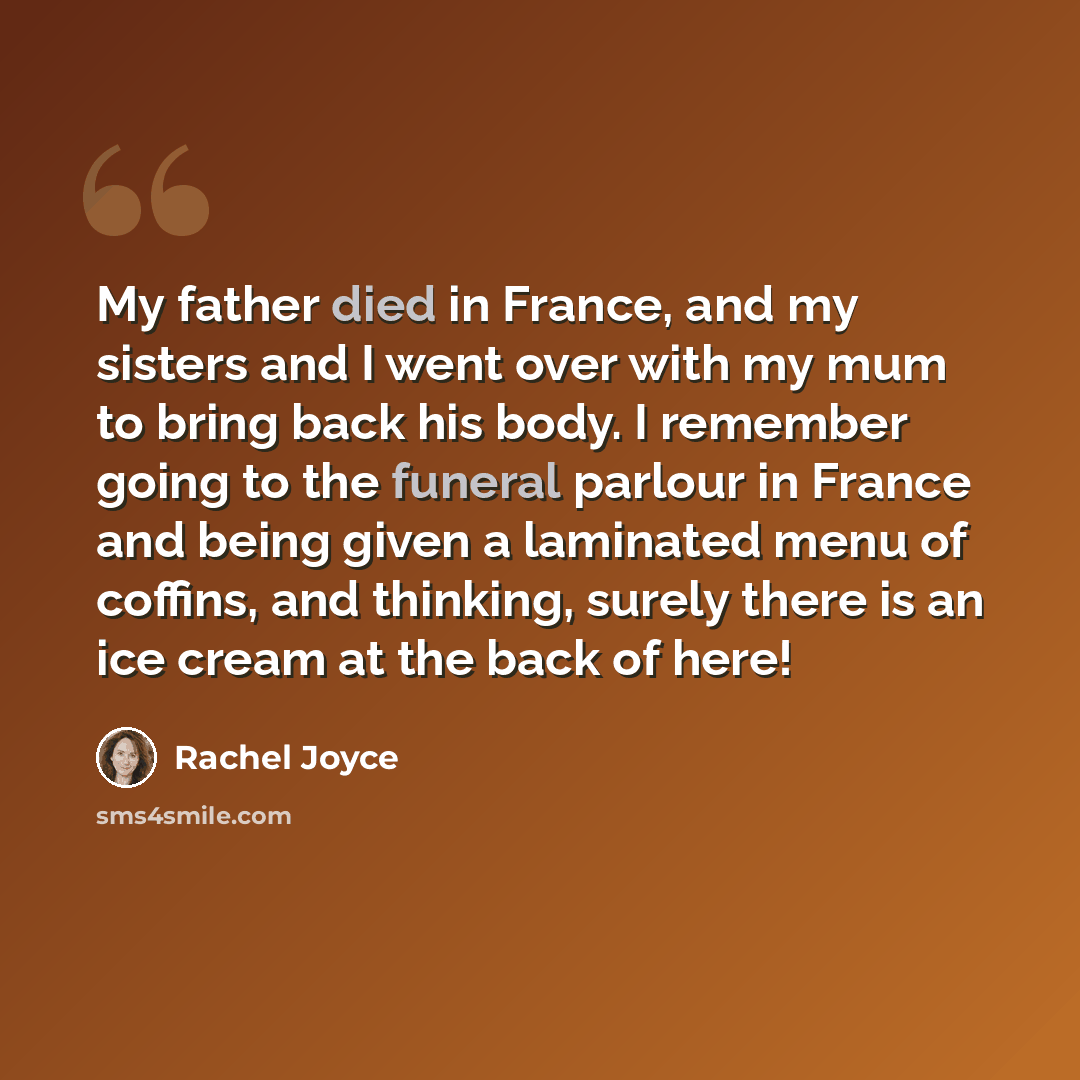 “My father died in France, and my sisters and I went over with my mum to bring back his body. I remember going to the funeral parlour in France and being given a laminated menu of coffins, and thinking, surely there is an ice cream at the back of here!” quote by Rachel Joyce