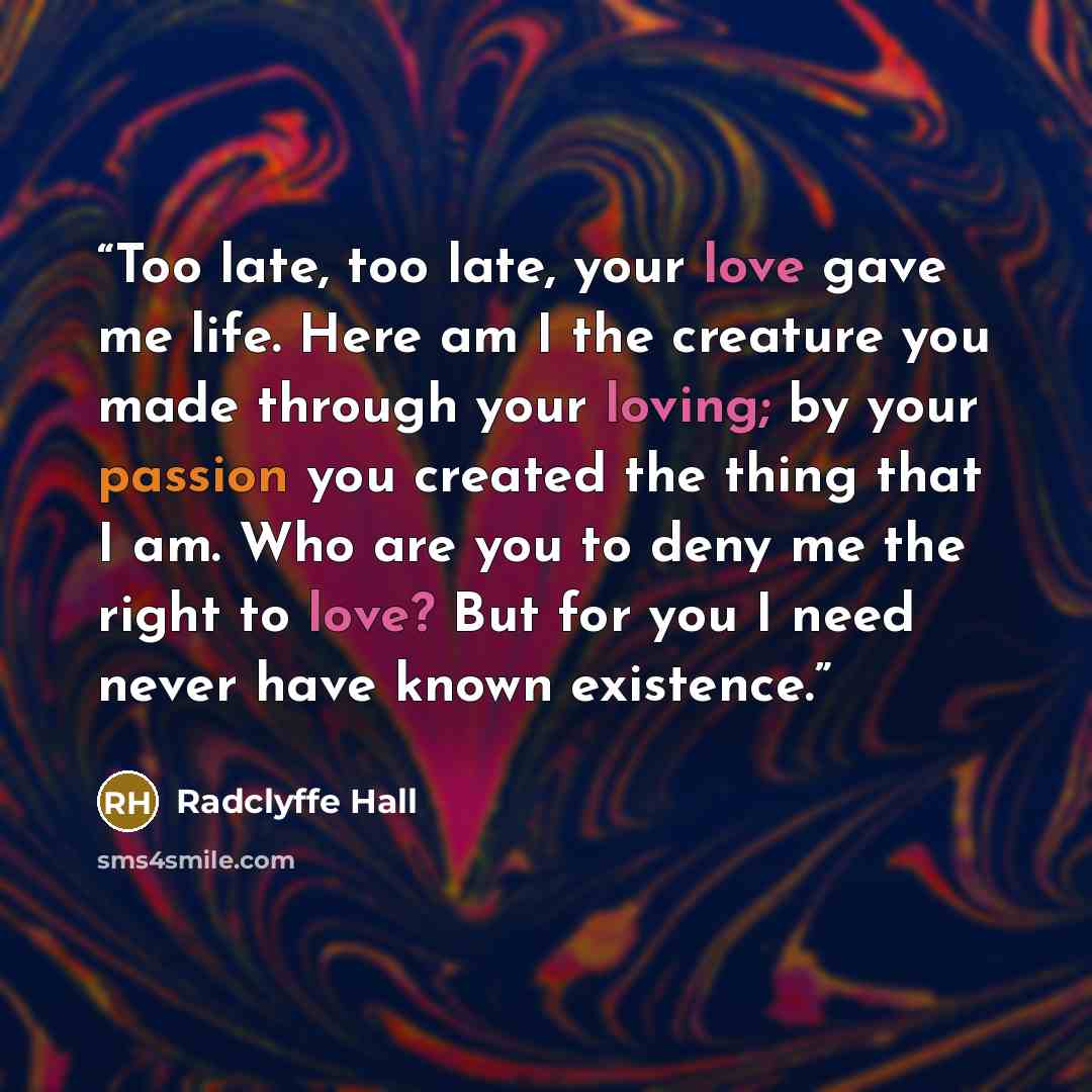 “Too late, too late, your love gave me life. Here am I the creature you made through your loving; by your passion you created the thing that I am. Who are you to deny me the right to love? But for you I need never have known existence.” quote by Radclyffe Hall