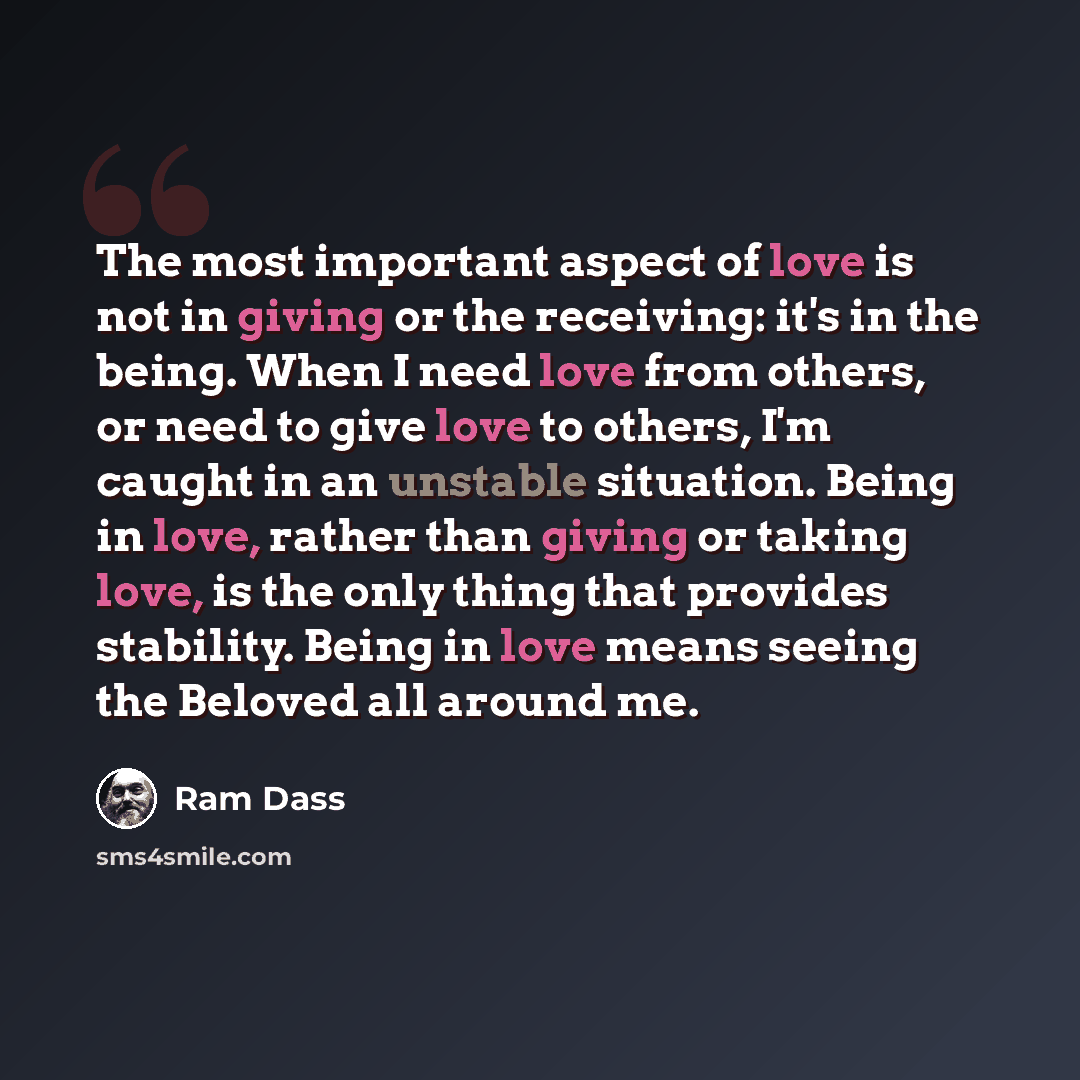 “The most important aspect of love is not in giving or the receiving: it's in the being. When I need love from others, or need to give love to others, I'm caught in an unstable situation. Being in love, rather than giving or taking love, is the only thing that provides stability. Being in love…” quote by Ram Dass