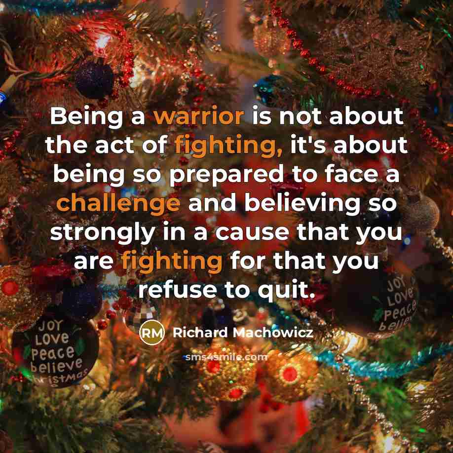 “Being a warrior is not about the act of fighting, it's about being so prepared to face a challenge and believing so strongly in a cause that you are fighting for that you refuse to quit.” quote by Richard Machowicz