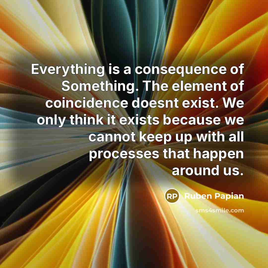 “Everything is a consequence of Something. The element of coincidence doesnt exist. We only think it exists because we cannot keep up with all processes that happen around us.” quote by Ruben Papian