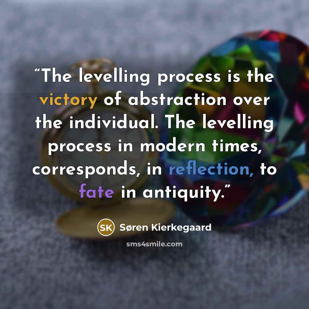 “The levelling process is the victory of abstraction over the individual. The levelling process in modern times, corresponds, in reflection, to fate in antiquity.” quote by Søren Kierkegaard