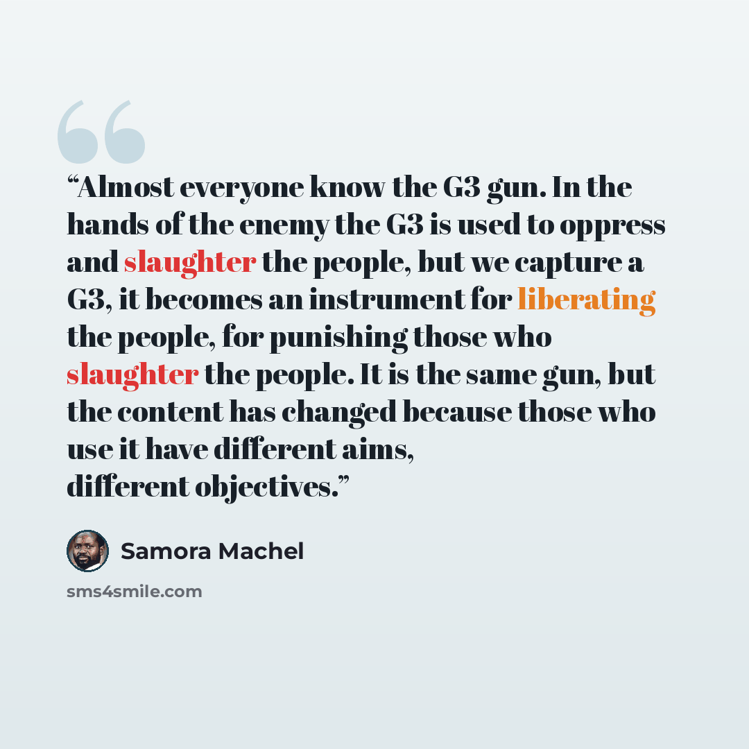 “Almost everyone know the G3 gun. In the hands of the enemy the G3 is used to oppress and slaughter the people, but we capture a G3, it becomes an instrument for liberating the people, for punishing those who slaughter the people. It is the same gun, but the content has changed because those who…” quote by Samora Machel