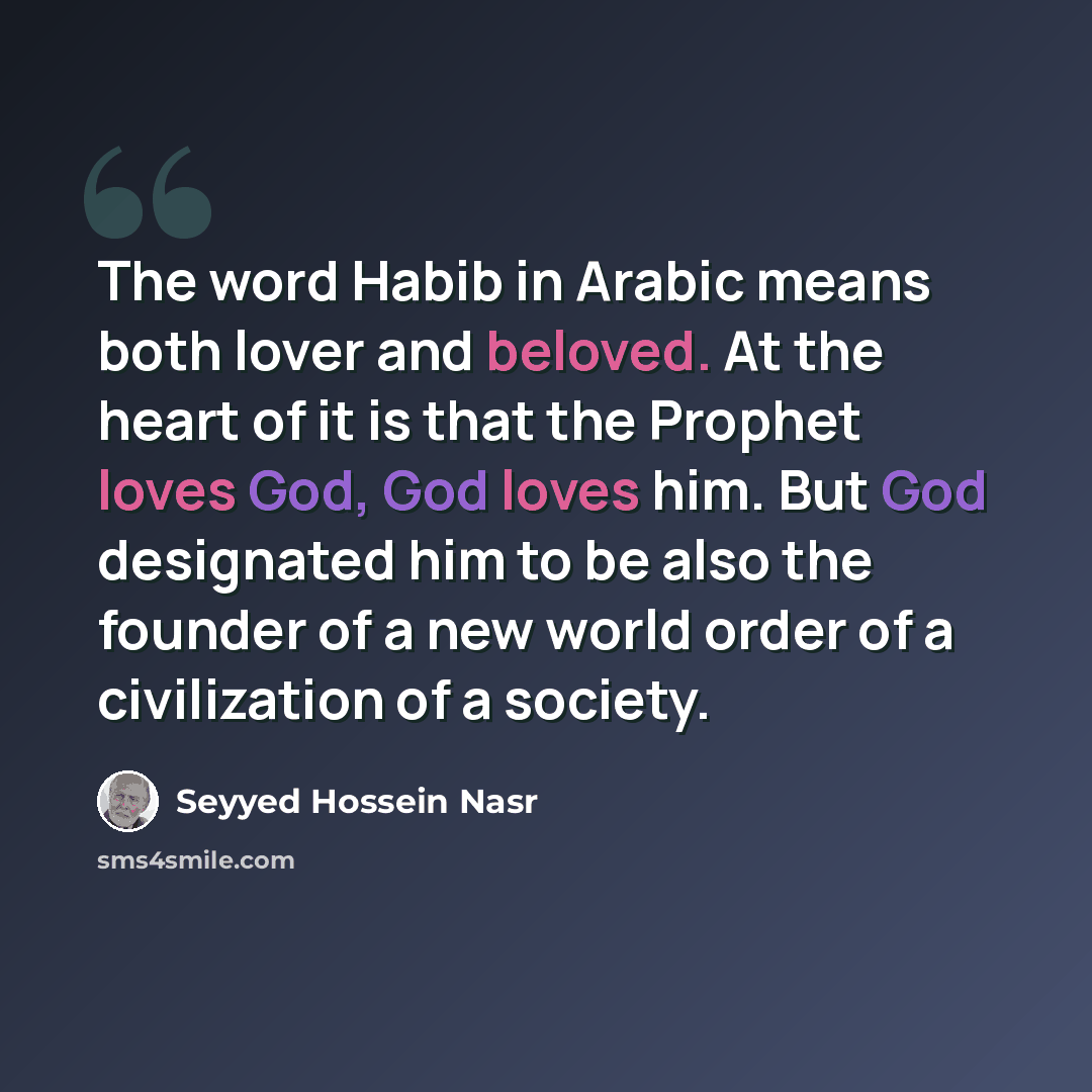 “The word Habib in Arabic means both lover and beloved. At the heart of it is that the Prophet loves God, God loves him. But God designated him to be also the founder of a new world order of a civilization of a society.” quote by Seyyed Hossein Nasr