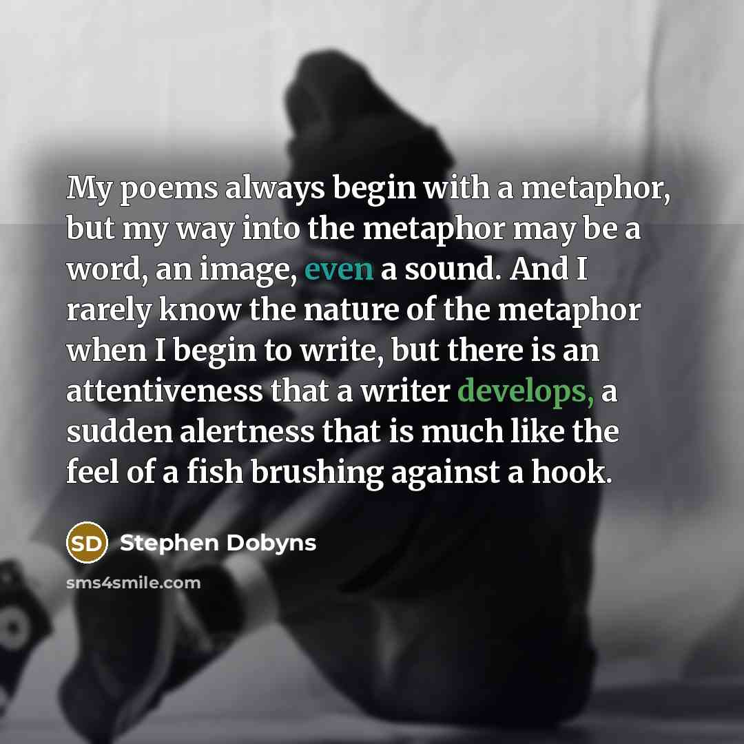 “My poems always begin with a metaphor, but my way into the metaphor may be a word, an image, even a sound. And I rarely know the nature of the metaphor when I begin to write, but there is an attentiveness that a writer develops, a sudden alertness that is much like the feel of a fish brushing…” quote by Stephen Dobyns