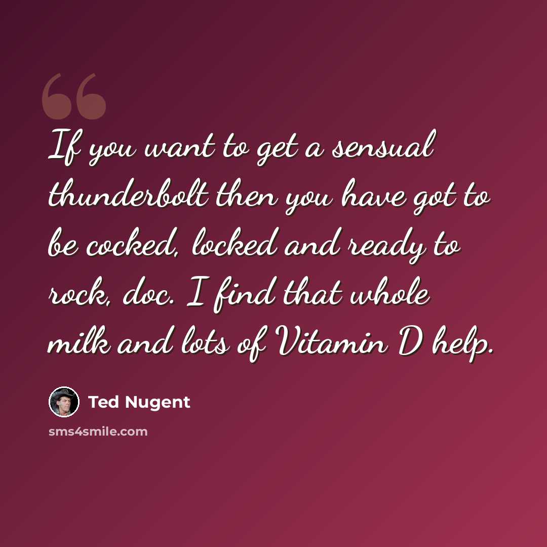 “If you want to get a sensual thunderbolt then you have got to be cocked, locked and ready to rock, doc. I find that whole milk and lots of Vitamin D help.” quote by Ted Nugent