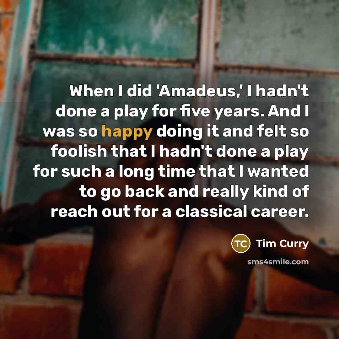 “When I did 'Amadeus,' I hadn't done a play for five years. And I was so happy doing it and felt so foolish that I hadn't done a play for such a long time that I wanted to go back and really kind of reach out for a classical career.” quote by Tim Curry
