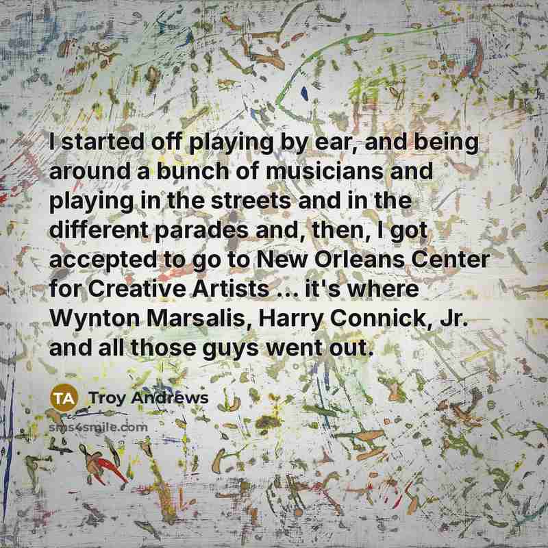 “I started off playing by ear, and being around a bunch of musicians and playing in the streets and in the different parades and, then, I got accepted to go to New Orleans Center for Creative Artists ... it's where Wynton Marsalis, Harry Connick, Jr. and all those guys went out.” quote by Troy Andrews
