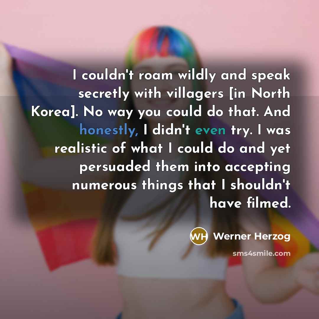 “I couldn't roam wildly and speak secretly with villagers [in North Korea]. No way you could do that. And honestly, I didn't even try. I was realistic of what I could do and yet persuaded them into accepting numerous things that I shouldn't have filmed.” quote by Werner Herzog