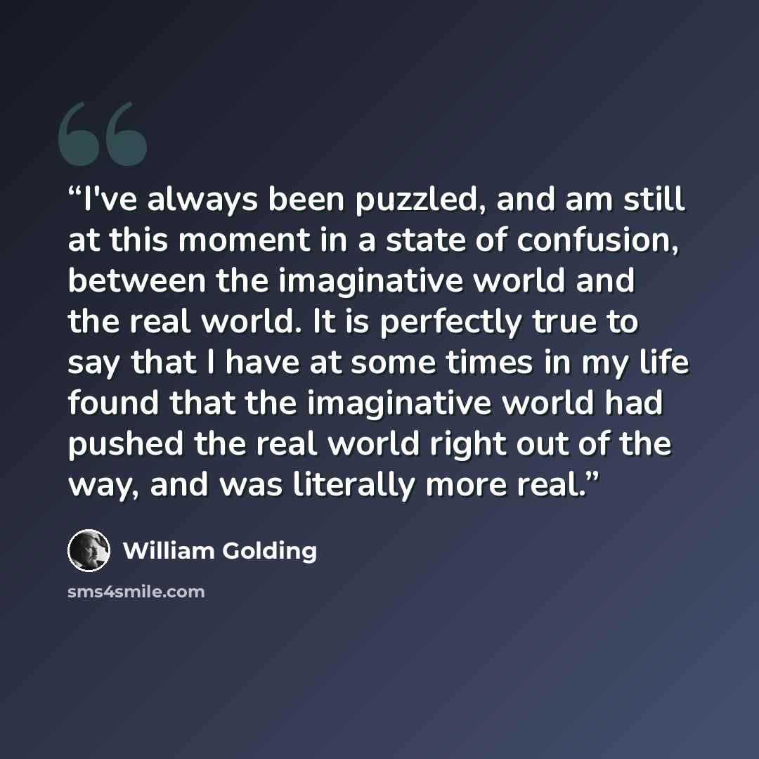 “I've always been puzzled, and am still at this moment in a state of confusion, between the imaginative world and the real world. It is perfectly true to say that I have at some times in my life found that the imaginative world had pushed the real world right out of the way, and was literally more…” quote by William Golding