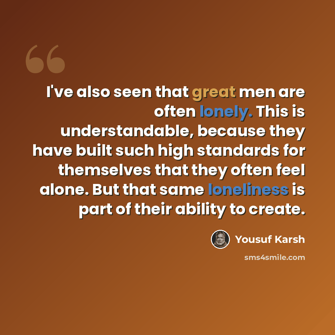 “I've also seen that great men are often lonely. This is understandable, because they have built such high standards for themselves that they often feel alone. But that same loneliness is part of their ability to create.” quote by Yousuf Karsh