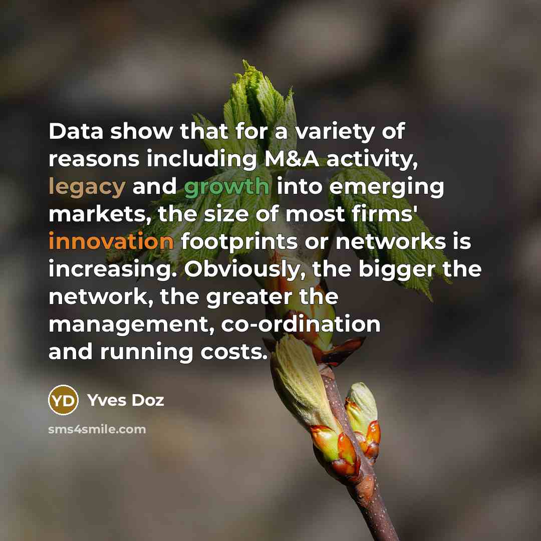 “Data show that for a variety of reasons including M&A activity, legacy and growth into emerging markets, the size of most firms' innovation footprints or networks is increasing. Obviously, the bigger the network, the greater the management, co-ordination and running costs.” quote by Yves Doz