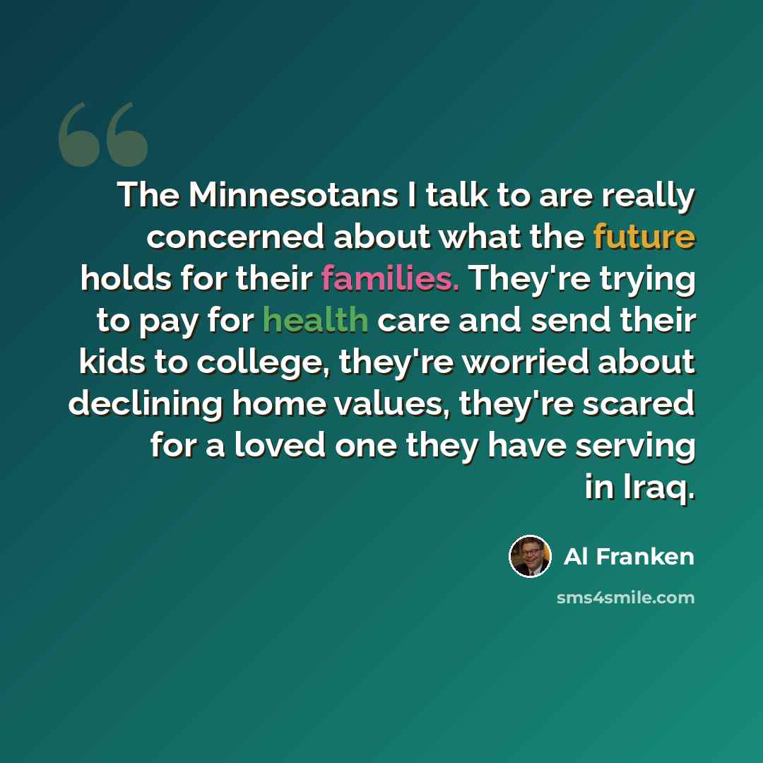 “The Minnesotans I talk to are really concerned about what the future holds for their families. They're trying to pay for health care and send their kids to college, they're worried about declining home values, they're scared for a loved one they have serving in Iraq.” quote by Al Franken