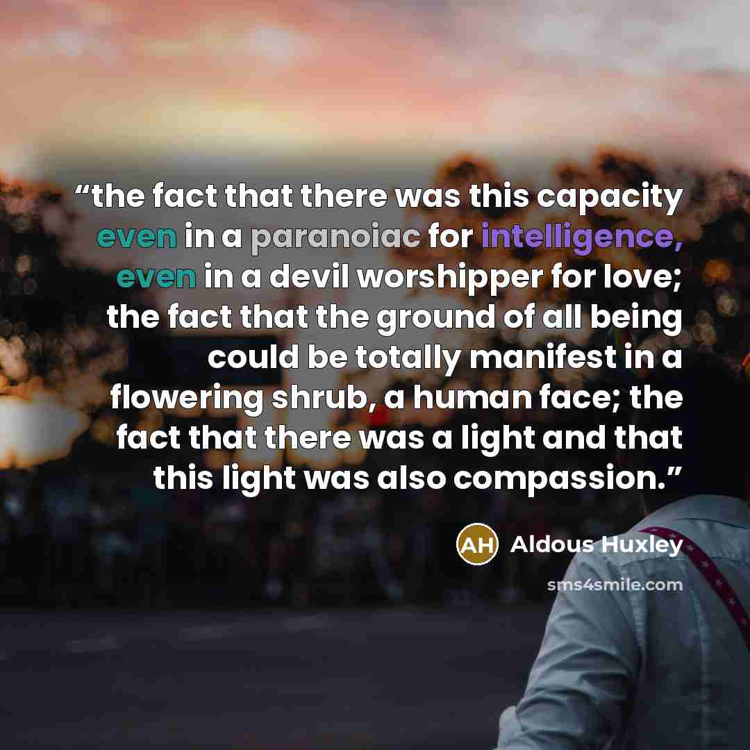 “the fact that there was this capacity even in a paranoiac for intelligence, even in a devil worshipper for love; the fact that the ground of all being could be totally manifest in a flowering shrub, a human face; the fact that there was a light and that this light was also compassion.” quote by Aldous Huxley