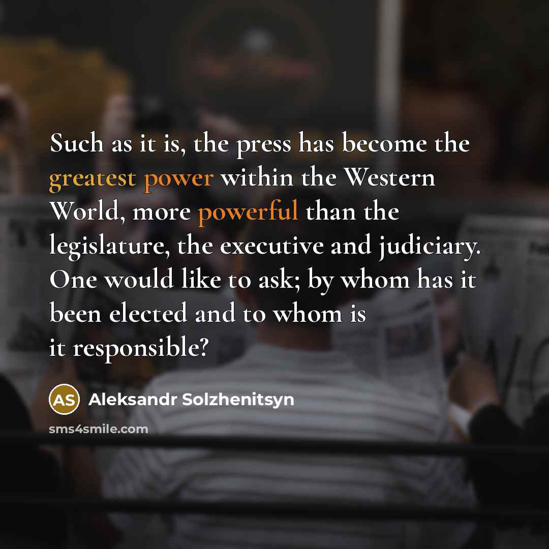 “Such as it is, the press has become the greatest power within the Western World, more powerful than the legislature, the executive and judiciary. One would like to ask; by whom has it been elected and to whom is it responsible?” quote by Aleksandr Solzhenitsyn
