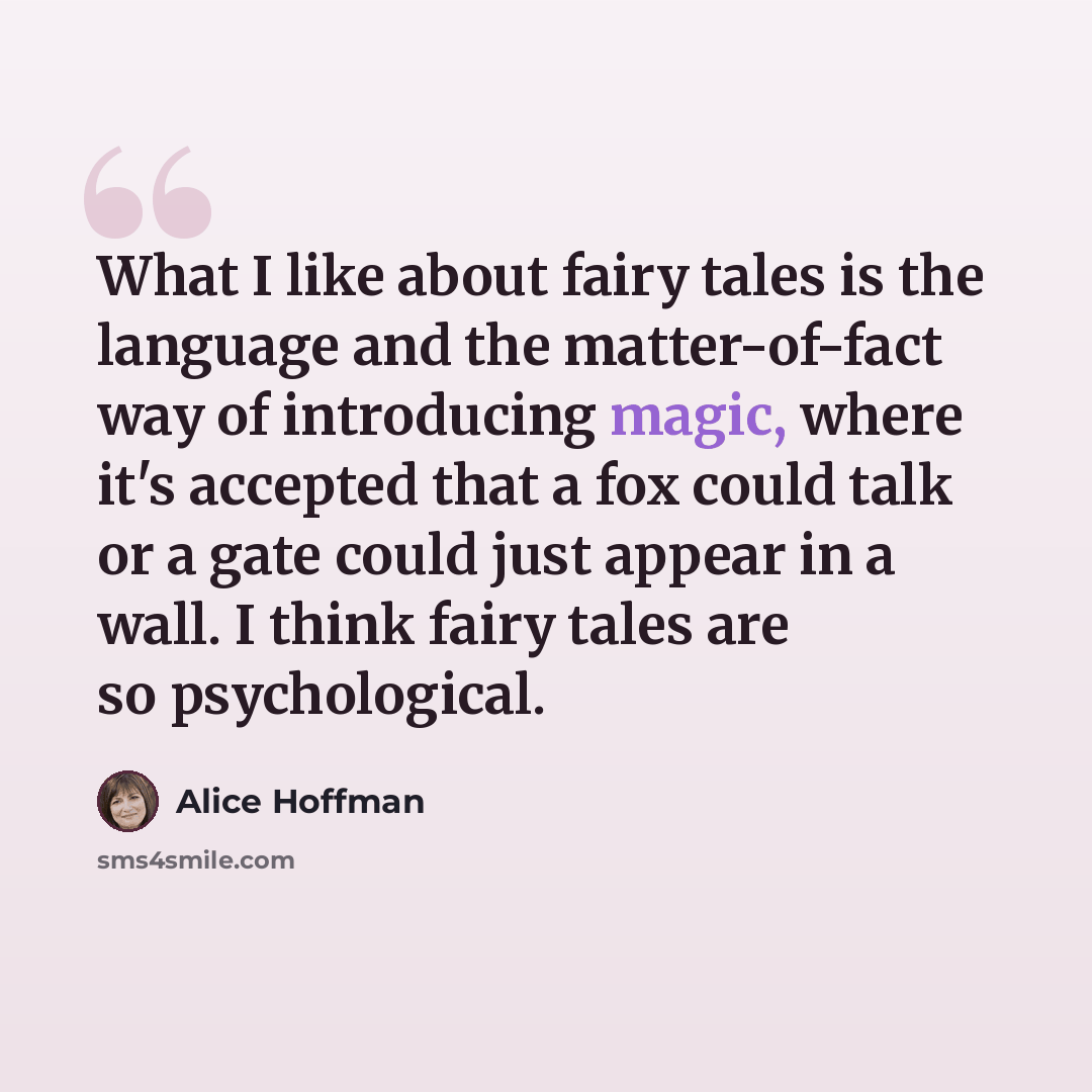 “What I like about fairy tales is the language and the matter-of-fact way of introducing magic, where it's accepted that a fox could talk or a gate could just appear in a wall. I think fairy tales are so psychological.” quote by Alice Hoffman