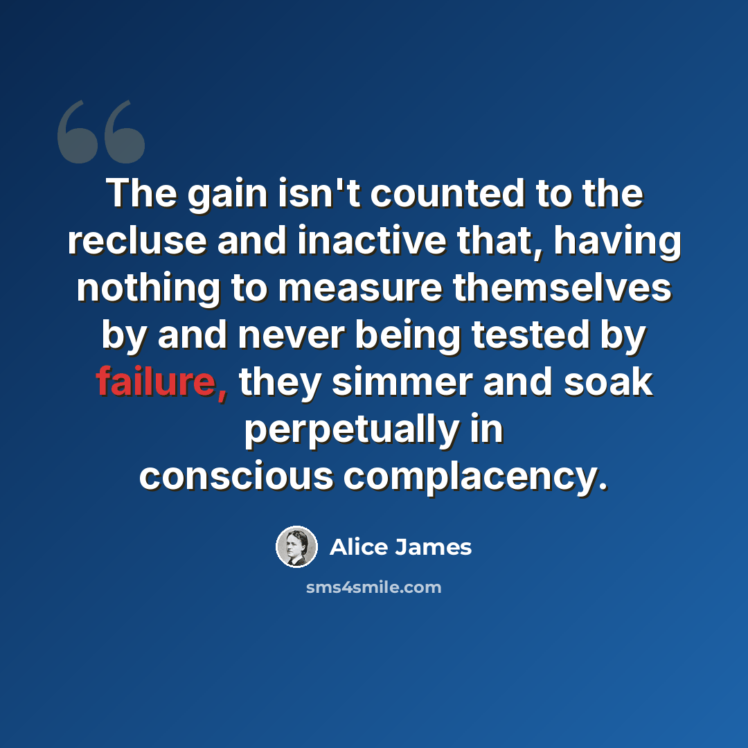 “The gain isn't counted to the recluse and inactive that, having nothing to measure themselves by and never being tested by failure, they simmer and soak perpetually in conscious complacency.” quote by Alice James