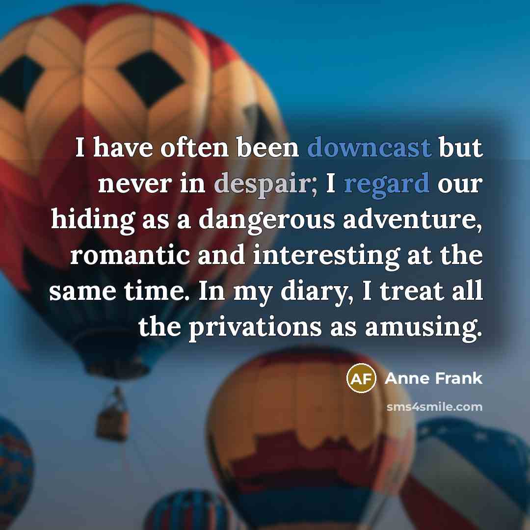 “I have often been downcast but never in despair; I regard our hiding as a dangerous adventure, romantic and interesting at the same time. In my diary, I treat all the privations as amusing.” quote by Anne Frank