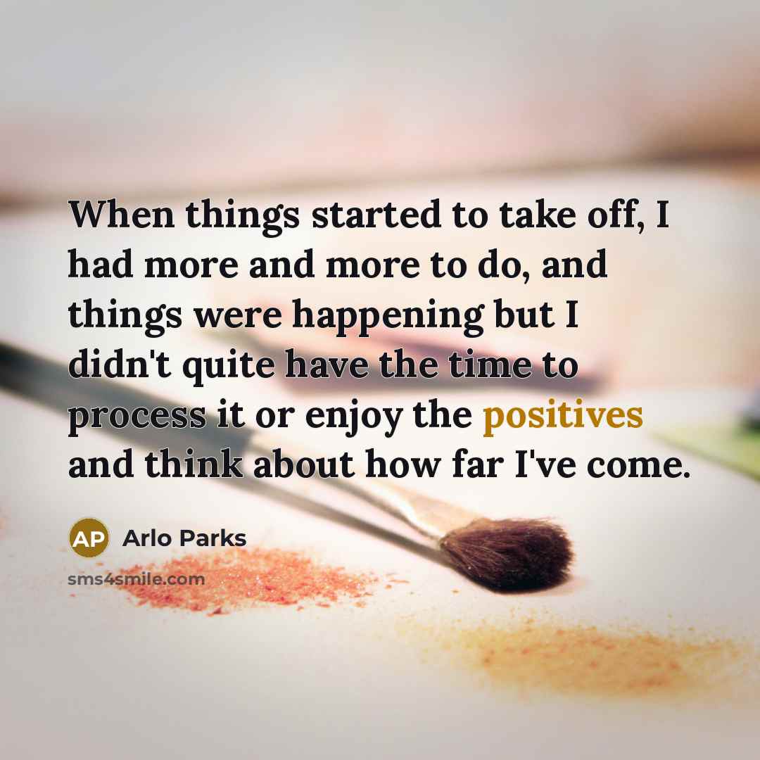 “When things started to take off, I had more and more to do, and things were happening but I didn't quite have the time to process it or enjoy the positives and think about how far I've come.” quote by Arlo Parks