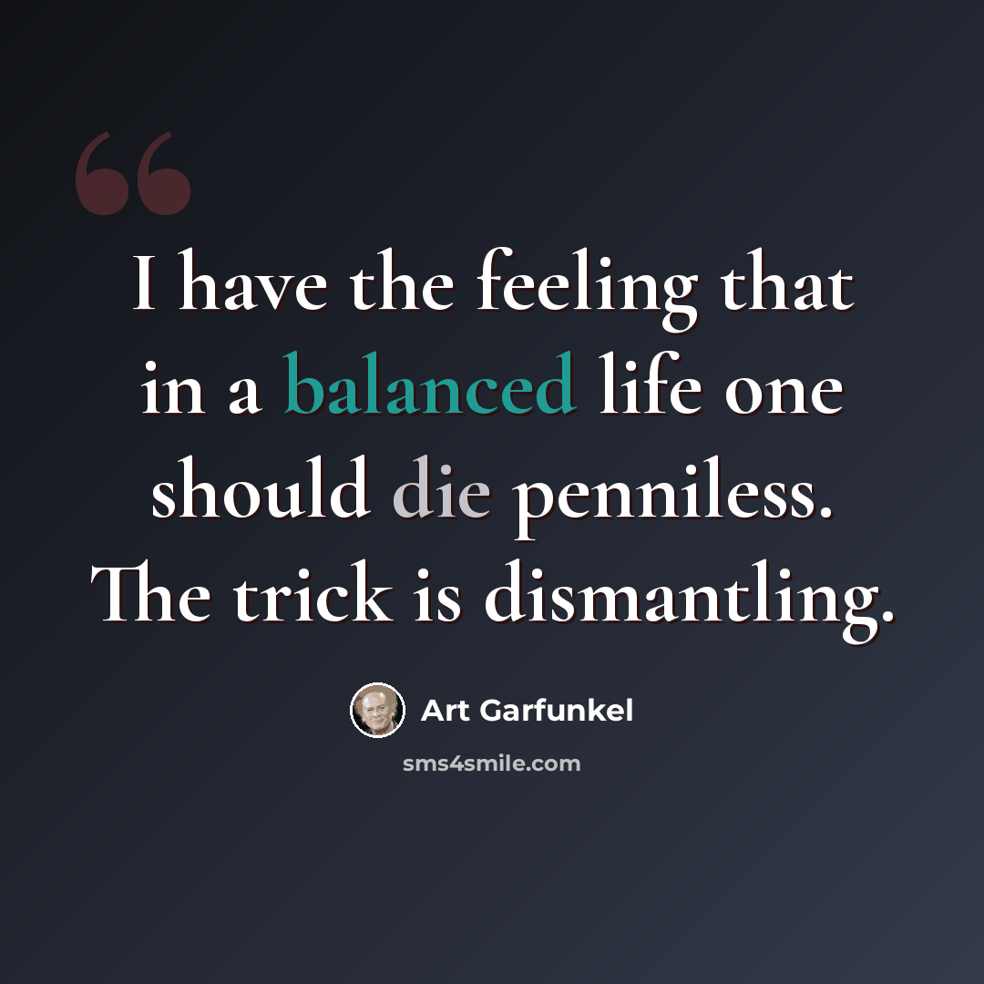 “I have the feeling that in a balanced life one should die penniless. The trick is dismantling.” quote by Art Garfunkel