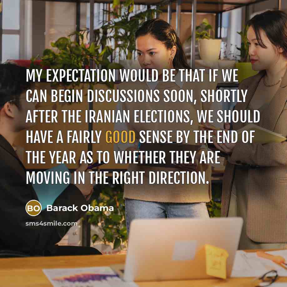 “My expectation would be that if we can begin discussions soon, shortly after the Iranian elections, we should have a fairly good sense by the end of the year as to whether they are moving in the right direction.” quote by Barack Obama